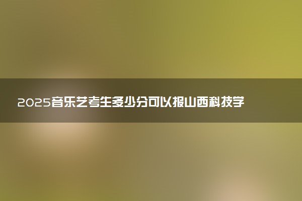 2025音乐艺考生多少分可以报山西科技学院