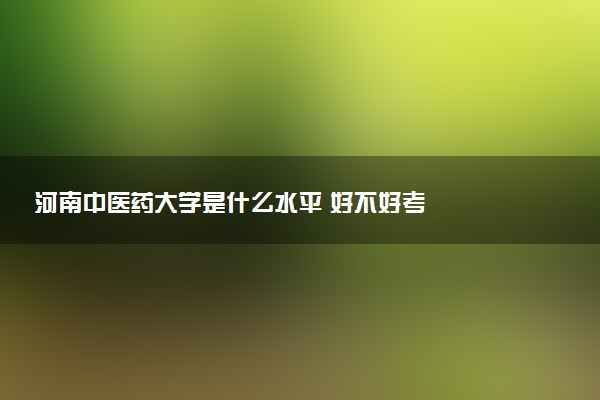 河南中医药大学是什么水平 好不好考