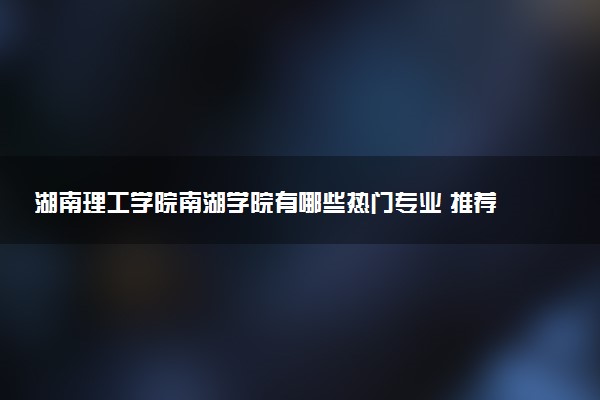 湖南理工学院南湖学院有哪些热门专业 推荐的王牌专业