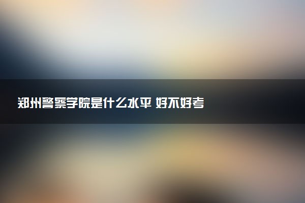 郑州警察学院是什么水平 好不好考