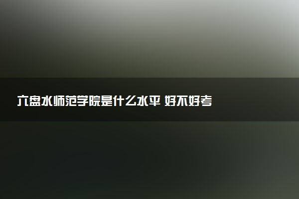 六盘水师范学院是什么水平 好不好考