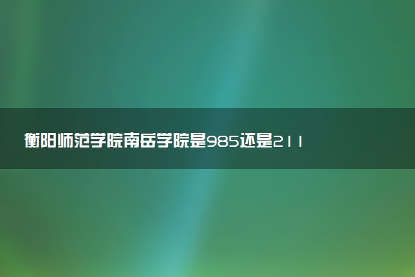 衡阳师范学院南岳学院是985还是211 含金量怎么样