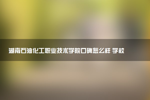 湖南石油化工职业技术学院口碑怎么样 学校好不好