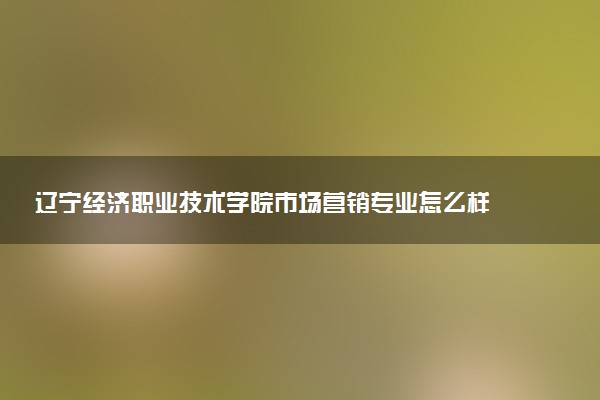 辽宁经济职业技术学院市场营销专业怎么样 录取分数线多少