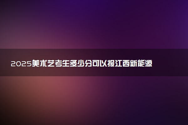 2025美术艺考生多少分可以报江西新能源科技职业学院