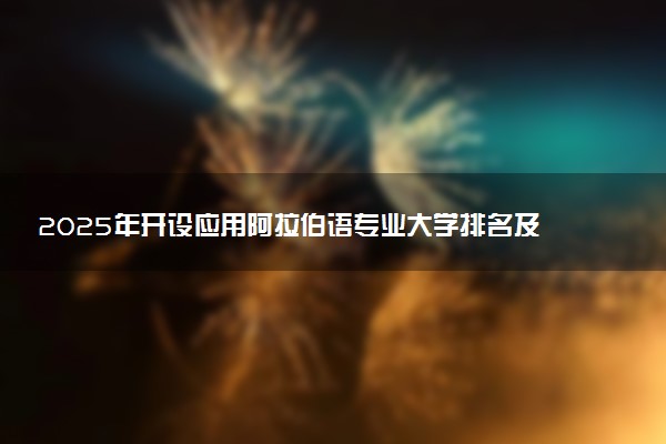 2025年开设应用阿拉伯语专业大学排名及评级 高校排行榜