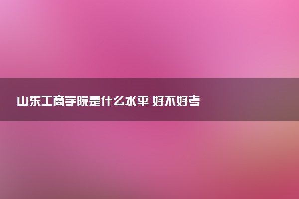 山东工商学院是什么水平 好不好考