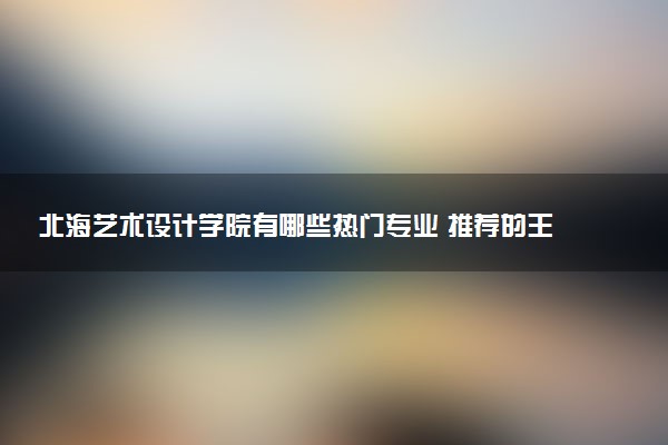 北海艺术设计学院有哪些热门专业 推荐的王牌专业