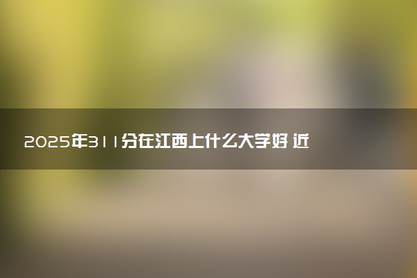 2025年311分在江西上什么大学好 近三年录取分数线是多少