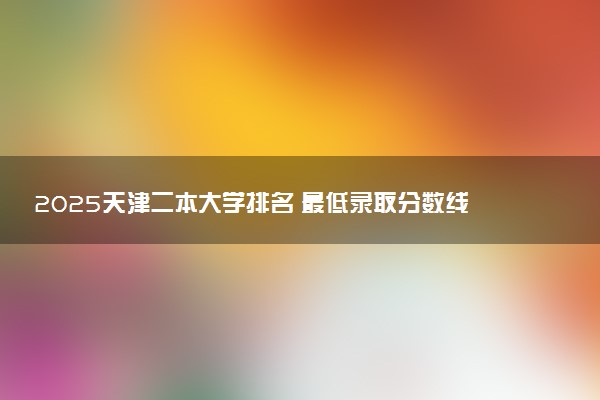 2025天津二本大学排名 最低录取分数线是多少