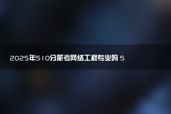 2025年510分能考网络工程专业吗 510分网络工程专业大学推荐