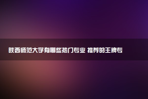 陕西师范大学有哪些热门专业 推荐的王牌专业