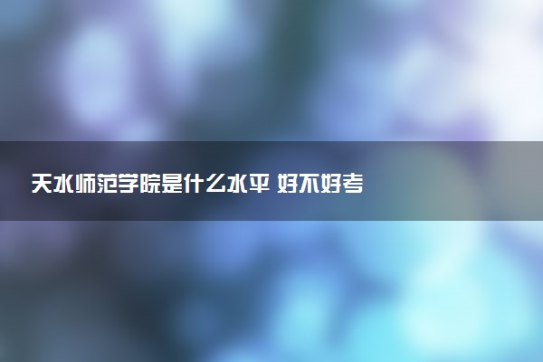 天水师范学院是什么水平 好不好考