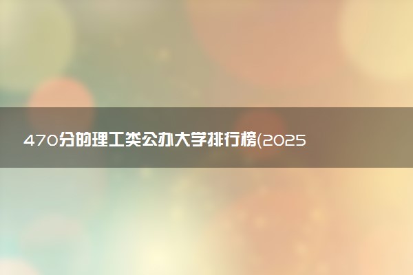 470分的理工类公办大学排行榜（2025考生参考)