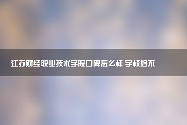江苏财经职业技术学院口碑怎么样 学校好不好