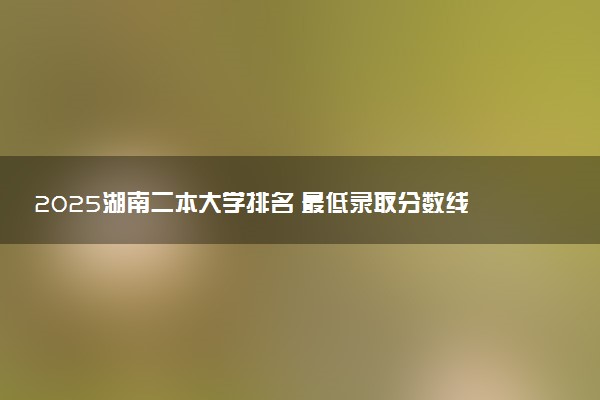 2025湖南二本大学排名 最低录取分数线是多少