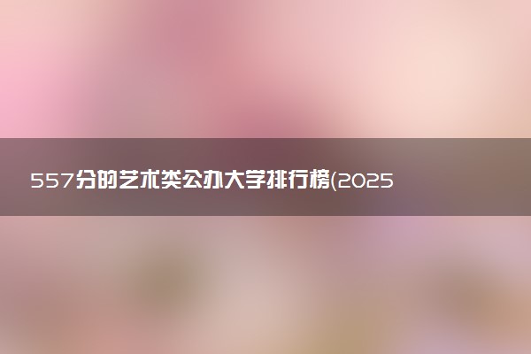 557分的艺术类公办大学排行榜（2025考生参考)