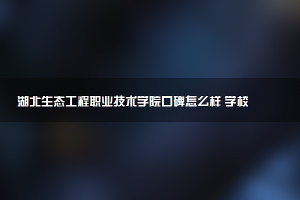 湖北生态工程职业技术学院口碑怎么样 学校好不好