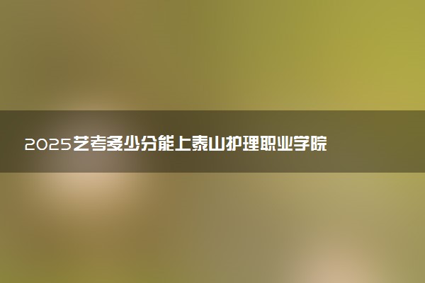 2025艺考多少分能上泰山护理职业学院 最低分数线是多少