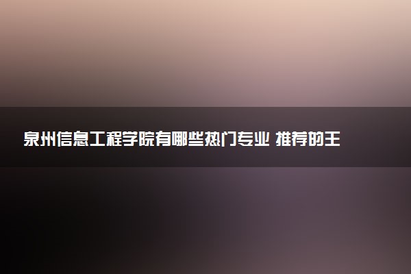 泉州信息工程学院有哪些热门专业 推荐的王牌专业