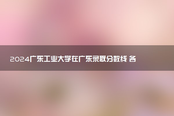 2024广东工业大学在广东录取分数线 各专业分数及位次