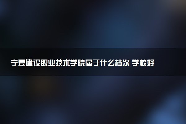 宁夏建设职业技术学院属于什么档次 学校好不好