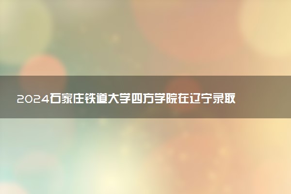 2024石家庄铁道大学四方学院在辽宁录取分数线 各专业分数及位次