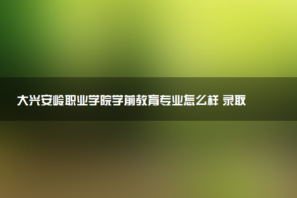 大兴安岭职业学院学前教育专业怎么样 录取分数线多少
