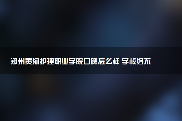 郑州黄河护理职业学院口碑怎么样 学校好不好