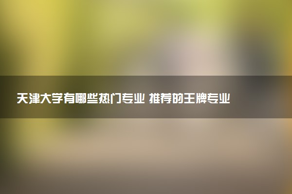 天津大学有哪些热门专业 推荐的王牌专业