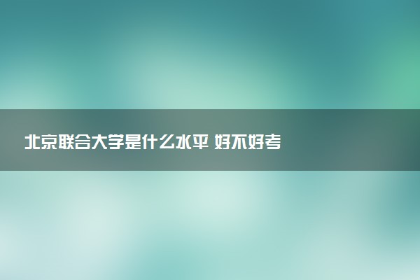 北京联合大学是什么水平 好不好考