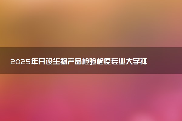 2025年开设生物产品检验检疫专业大学排名及评级 高校排行榜