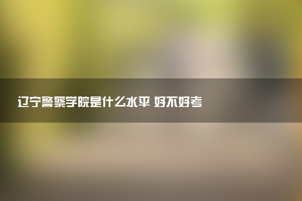 辽宁警察学院是什么水平 好不好考