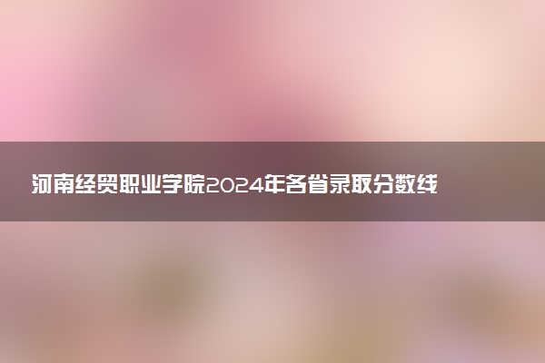 河南经贸职业学院2024年各省录取分数线 多少分能考上