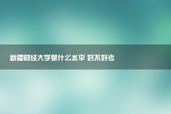 新疆财经大学是什么水平 好不好考