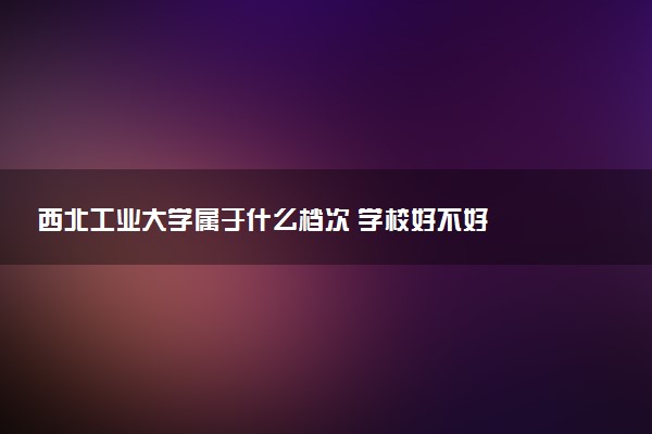 西北工业大学属于什么档次 学校好不好
