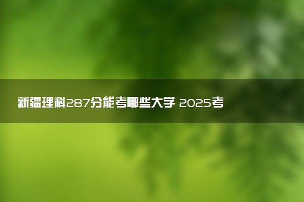 新疆理科287分能考哪些大学 2025考生稳上的大学名单
