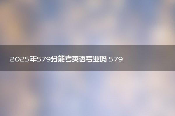 2025年579分能考英语专业吗 579分英语专业大学推荐