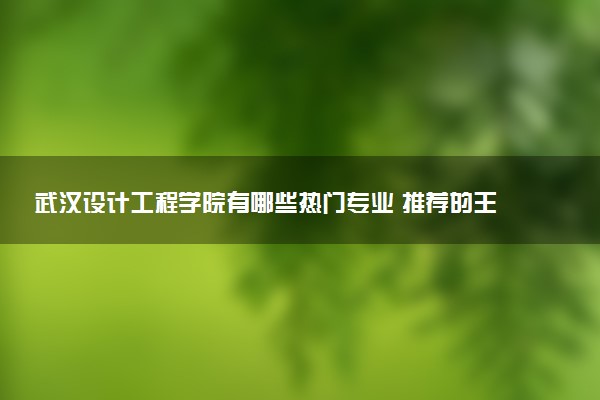 武汉设计工程学院有哪些热门专业 推荐的王牌专业