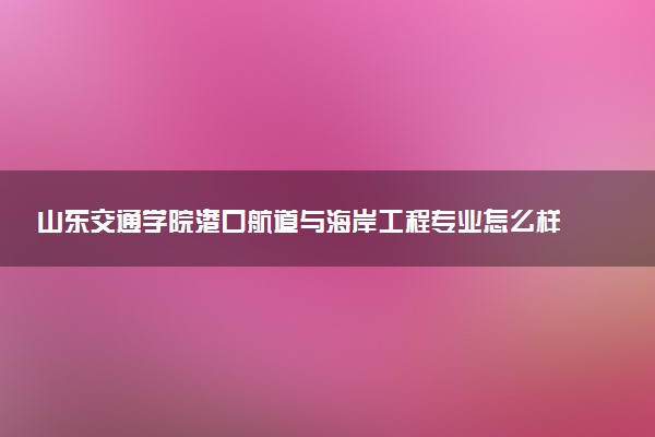 山东交通学院港口航道与海岸工程专业怎么样 录取分数线多少