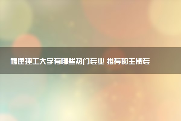 福建理工大学有哪些热门专业 推荐的王牌专业