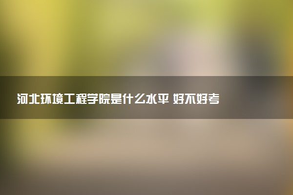 河北环境工程学院是什么水平 好不好考