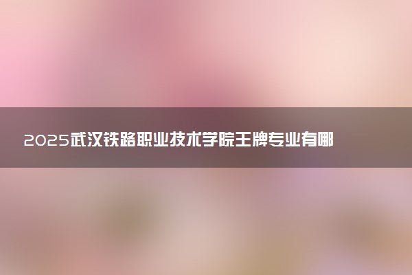 2025武汉铁路职业技术学院王牌专业有哪些 最好的专业是什么
