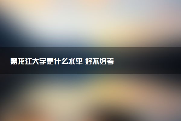 黑龙江大学是什么水平 好不好考