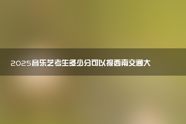 2025音乐艺考生多少分可以报西南交通大学希望学院
