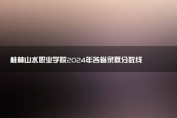 桂林山水职业学院2024年各省录取分数线 多少分能考上