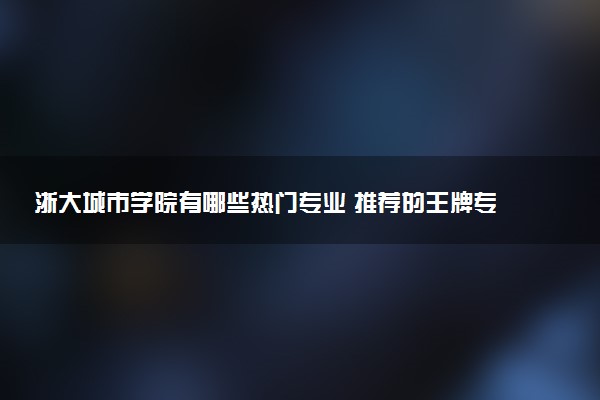 浙大城市学院有哪些热门专业 推荐的王牌专业