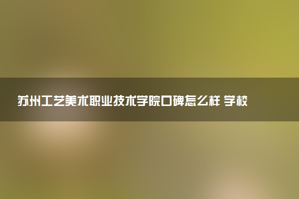 苏州工艺美术职业技术学院口碑怎么样 学校好不好