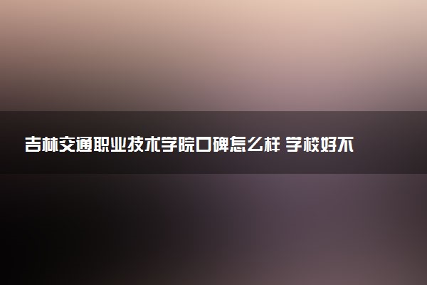 吉林交通职业技术学院口碑怎么样 学校好不好