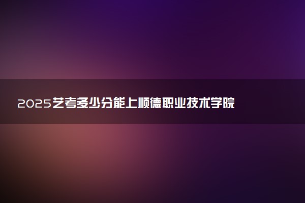 2025艺考多少分能上顺德职业技术学院 最低分数线是多少